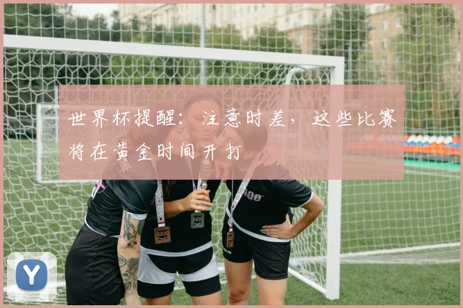 世界杯提醒：注意时差，这些比赛将在黄金时间开打