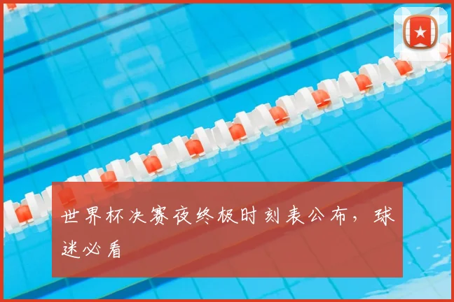世界杯决赛夜终极时刻表公布，球迷必看
