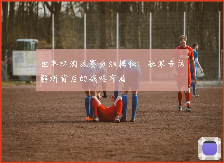 世界杯淘汰赛分组揭秘：独家专访解析背后的战略布局