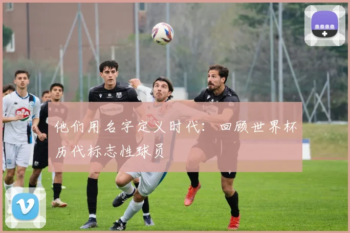 他们用名字定义时代：回顾世界杯历代标志性球员