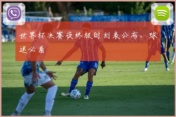 世界杯决赛夜终极时刻表公布,球迷必看