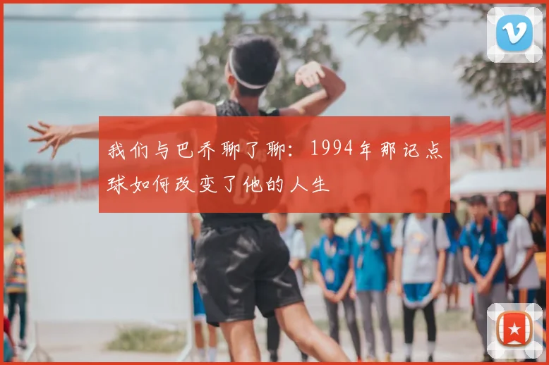 我们与巴乔聊了聊：1994年那记点球如何改变了他的人生