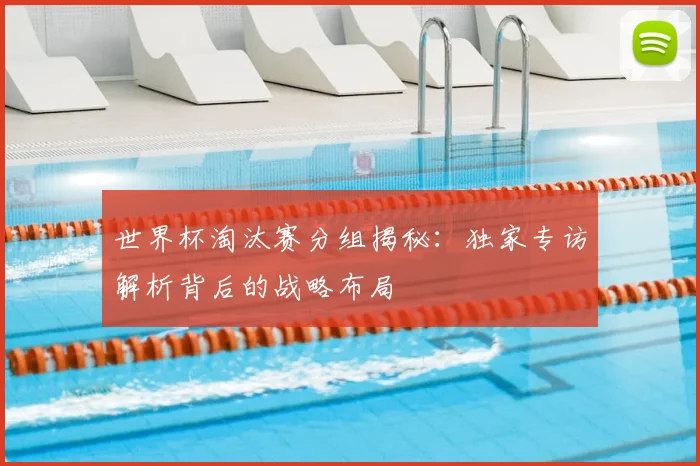 世界杯淘汰赛分组揭秘：独家专访解析背后的战略布局
