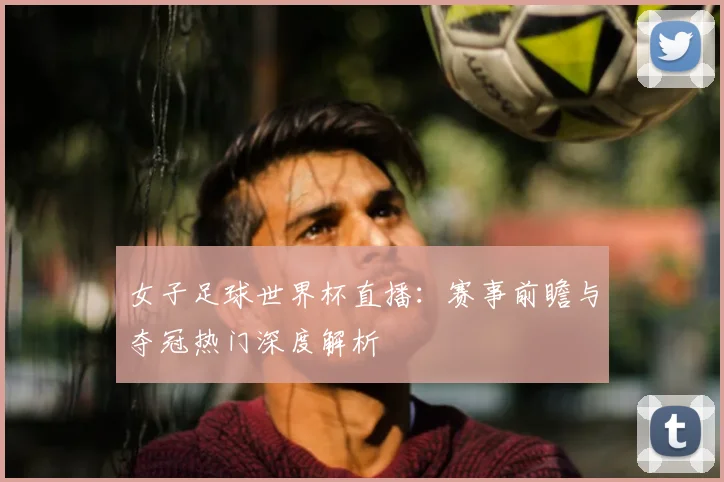 女子足球世界杯直播:赛事前瞻与夺冠热门深度解析