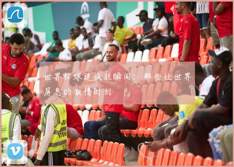 世界杯球迷疯狂瞬间：那些让世界屏息的激情时刻